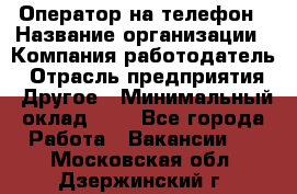 Оператор на телефон › Название организации ­ Компания-работодатель › Отрасль предприятия ­ Другое › Минимальный оклад ­ 1 - Все города Работа » Вакансии   . Московская обл.,Дзержинский г.